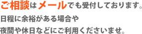 ご相談はメールでも受付しております。日程に余裕がある場合や、夜間や休日などにご利用くださいませ。