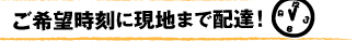 ご希望時刻に現地（ご指定の場所）まで配達いたします。